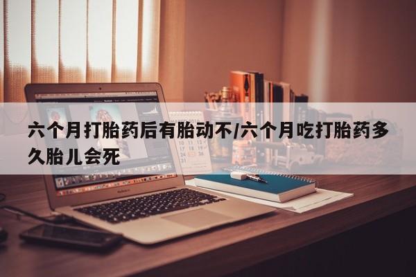 流产药网上专门卖店联系微信六个月打胎药后有胎动不/六个月吃打胎药多久胎儿会死