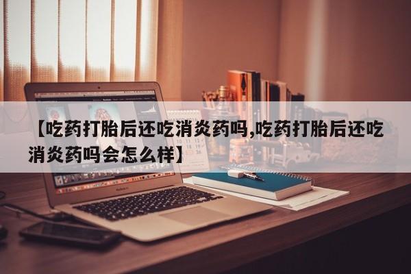 流产药网上专门卖店联系微信【吃药打胎后还吃消炎药吗,吃药打胎后还吃消炎药吗会怎么样】