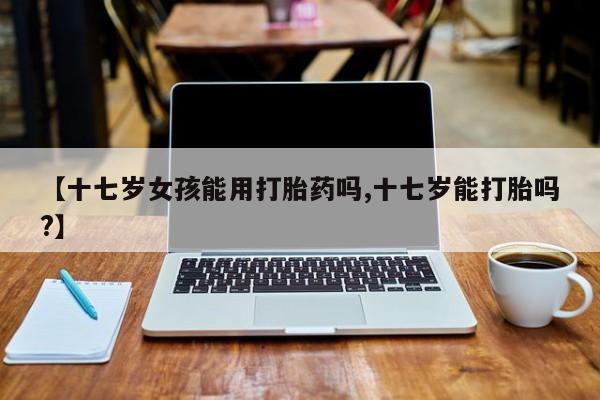 流产药网上专门卖店联系微信【十七岁女孩能用打胎药吗,十七岁能打胎吗?】