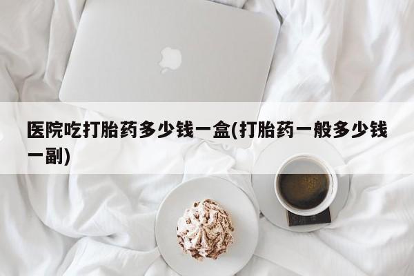 流产药网上专门卖店联系微信医院吃打胎药多少钱一盒(打胎药一般多少钱一副)