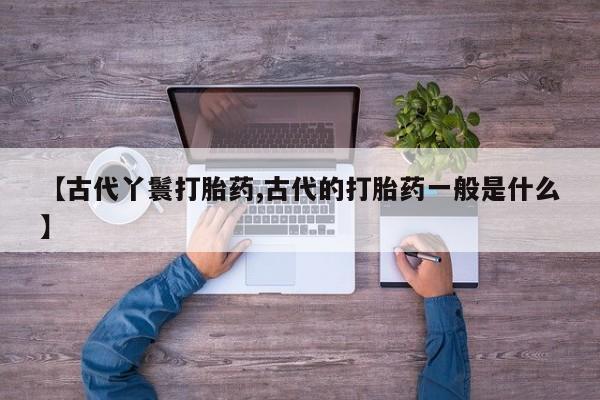 流产药网上专门卖店联系微信【古代丫鬟打胎药,古代的打胎药一般是什么】