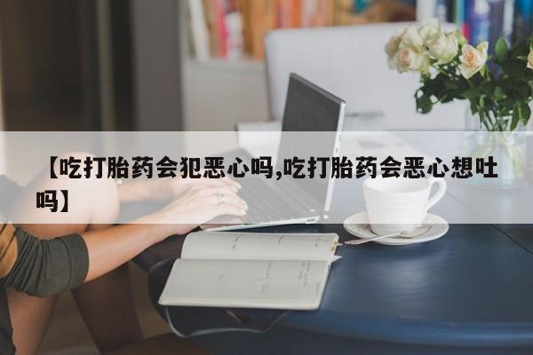 流产药网上专门卖店联系微信【吃打胎药会犯恶心吗,吃打胎药会恶心想吐吗】