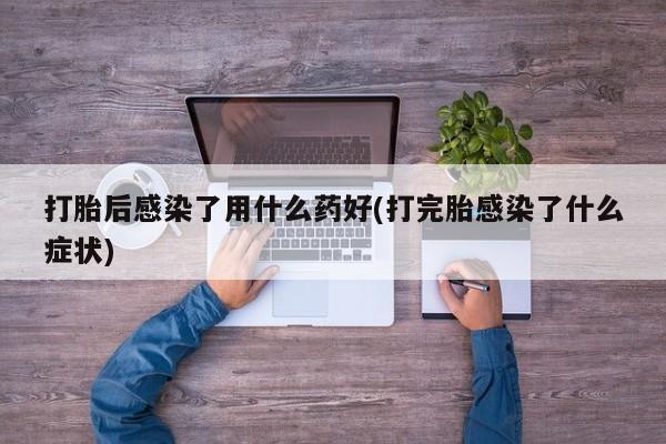 流产药网上专门卖店联系微信打胎后感染了用什么药好(打完胎感染了什么症状)