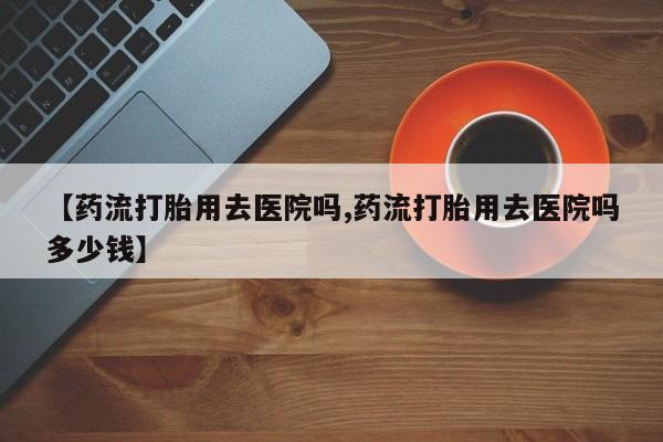 流产药网上专门卖店联系微信【药流打胎用去医院吗,药流打胎用去医院吗多少钱】