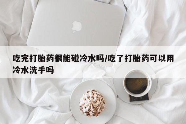 流产药网上专门卖店联系微信吃完打胎药很能碰冷水吗/吃了打胎药可以用冷水洗手吗