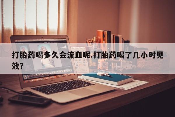 流产药网上专门卖店联系微信打胎药喝多久会流血呢.打胎药喝了几小时见效？