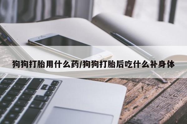 流产药网上专门卖店联系微信狗狗打胎用什么药/狗狗打胎后吃什么补身体