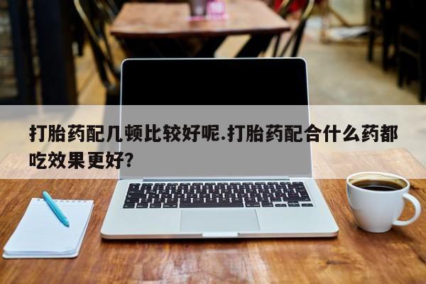 流产药网上专门卖店联系微信打胎药配几顿比较好呢.打胎药配合什么药都吃效果更好？