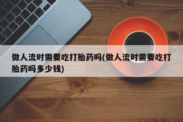 流产药网上专门卖店联系微信做人流时需要吃打胎药吗(做人流时需要吃打胎药吗多少钱)