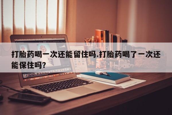 流产药网上专门卖店联系微信打胎药喝一次还能留住吗.打胎药喝了一次还能保住吗？