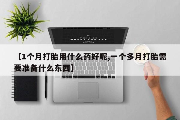 流产药网上专门卖店联系微信【1个月打胎用什么药好呢,一个多月打胎需要准备什么东西】