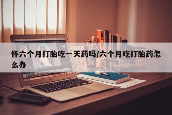 流产药网上专门卖店联系微信怀六个月打胎吃一天药吗/六个月吃打胎药怎么办