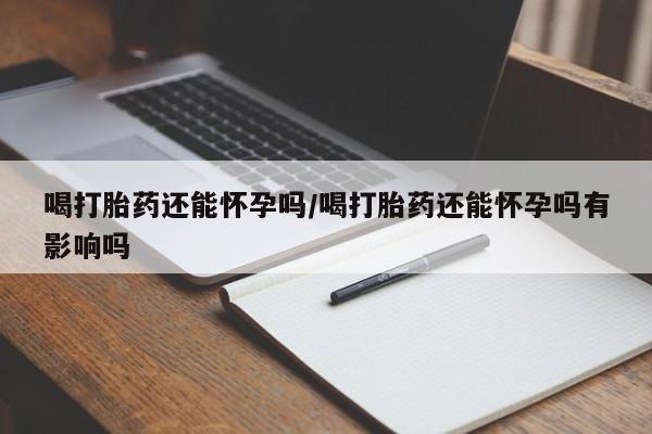 流产药网上专门卖店联系微信喝打胎药还能怀孕吗/喝打胎药还能怀孕吗有影响吗