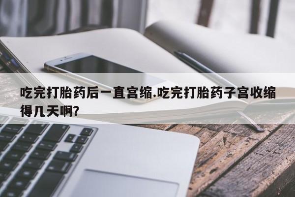 流产药网上专门卖店联系微信吃完打胎药后一直宫缩.吃完打胎药子宫收缩得几天啊？
