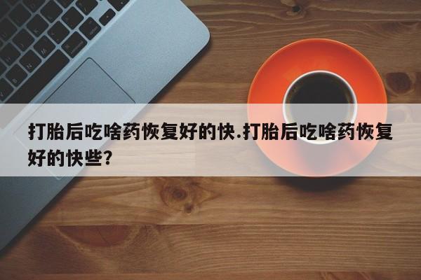 流产药网上专门卖店联系微信打胎后吃啥药恢复好的快.打胎后吃啥药恢复好的快些？