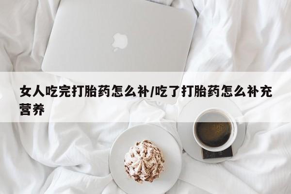 流产药网上专门卖店联系微信女人吃完打胎药怎么补/吃了打胎药怎么补充营养