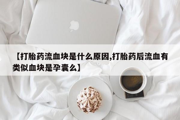 流产药网上专门卖店联系微信【打胎药流血块是什么原因,打胎药后流血有类似血块是孕囊么】