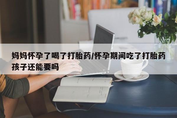 流产药网上专门卖店联系微信妈妈怀孕了喝了打胎药/怀孕期间吃了打胎药孩子还能要吗