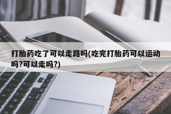 流产药网上专门卖店联系微信打胎药吃了可以走路吗(吃完打胎药可以运动吗?可以走吗?)