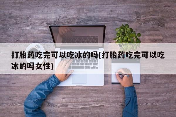 流产药网上专门卖店联系微信打胎药吃完可以吃冰的吗(打胎药吃完可以吃冰的吗女性)