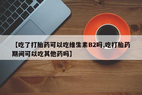 流产药网上专门卖店联系微信【吃了打胎药可以吃维生素B2吗,吃打胎药期间可以吃其他药吗】