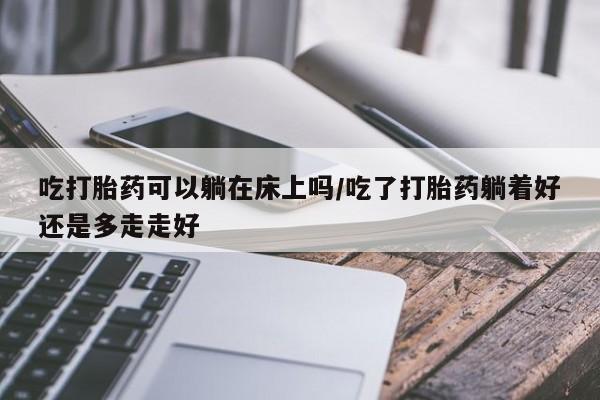 流产药网上专门卖店联系微信吃打胎药可以躺在床上吗/吃了打胎药躺着好还是多走走好