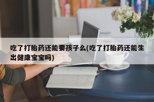 流产药网上专门卖店联系微信吃了打胎药还能要孩子么(吃了打胎药还能生出健康宝宝吗)
