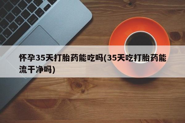 流产药网上专门卖店联系微信怀孕35天打胎药能吃吗(35天吃打胎药能流干净吗)