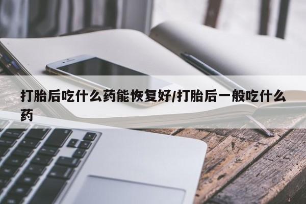 流产药网上专门卖店联系微信打胎后吃什么药能恢复好/打胎后一般吃什么药