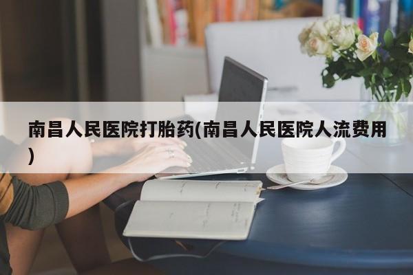 流产药网上专门卖店联系微信南昌人民医院打胎药(南昌人民医院人流费用)